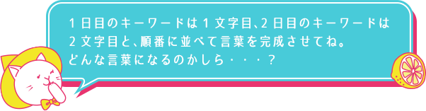 1日目のキーワードは1文字目、2日目のキーワードは2文字目と、順番に並べて言葉を完成させてね。どんな言葉になるのかしら…？