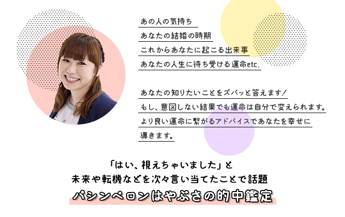 あの人の気持ち、あなたの結婚の時期、これからあなたに起こる出来事、あなたの人生に待ち受ける運命etc.あなたの知りたいことをズバッと答えます！もし、意図しない結果でも運命は自分で変えられます。より良い運命につながるアドバイスであなたを幸せに導きます。