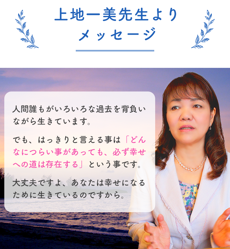 上地一美先生よりメッセージ。人間誰もがいろいろな過去を背負いながら生きています。でも、はっきりと言える事は「どんなにつらい事があっても、必ず幸せへの道は存在する」という事です。大丈夫ですよ、あなたは幸せになるために生きているのですから。