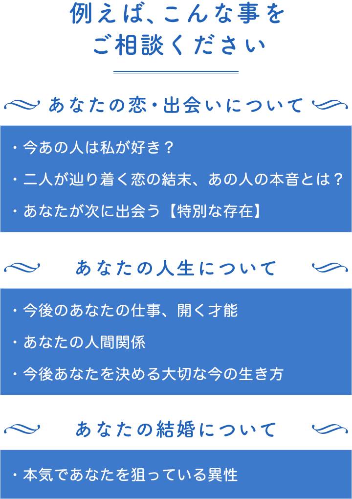 例えば、こんな事をご相談ください。あなたの恋・出会いについて。今あの人は私が好き?二人が辿り着く恋の結末、あの人の本音とは?あなたが次に出会う【特別な存在】。あなたの人生について。今後あなたの仕事、開く才能、あなたの人間関係、今後あなたを決める大切な今の生き方。あなたの結婚について。本気であなたを狙っている異性