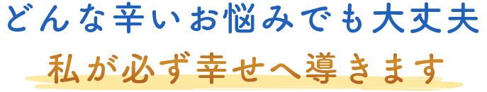 どんな辛いお悩みでも大丈夫。私が必ず幸せへ導きます