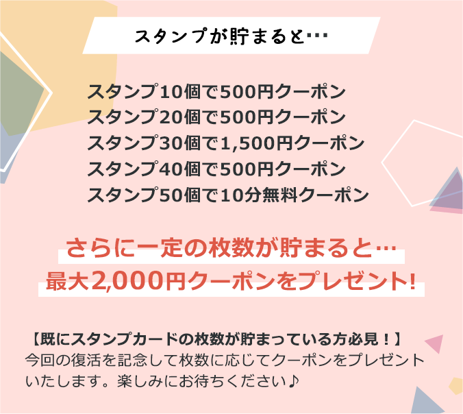 スタンプが貯まると…スタンプ1-個で500円クーポン、スタンプ20個で500円クーポン、スタンプ30個で1,500円クーポン、スタンプ40個で500円クーポン、スタンプ50個で10分無料クーポン さらに一定の枚数が貯まると…最大2,000円クーポンをプレゼント！