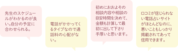 先生のスケジュールがわかるのが良い。自分の予定に合わせられる。電話がかかってくるタイプなので通話料の心配がない。初めにおおよその相談内容や相談の目安時間を決めて、金額も掲載して最初に出して下さり手厚いと思います。口コミが信じられない電話占いサイトがほとんどなのに、悪いこともしっかり掲載されてあって信用できます。