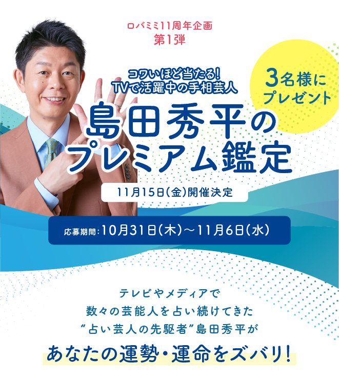 ロバミミ11周年 第1弾 コワいほど当たる!TVで活躍中の手相芸人「島田秀平」のプレミアム鑑定★3名様にプレゼント