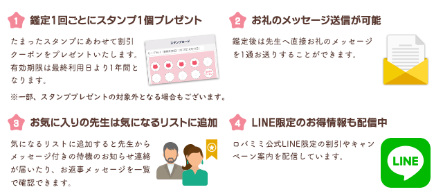 【1】鑑定1回ごとにスタンプ1個プレゼント　たまったスタンプにあわせて割引クーポンをプレゼントいたします。有効期限は最終利用日より1年間となります。【2】お礼のメッセージ送信が可能　鑑定後は先生へ直接お礼のメッセージを1通お送りすることができます。【3】お気に入りの先生は気になるリストに追加 気になるリストに追加すると先生からメッセージ付きの待機のお知らせ連絡が届いたり、お返事メッセージを一覧で確認できます。【4】LINE限定のお得御情報も配信中 ロバミミ公式LINE限定の割引やキャンペーン案内を配信しています。