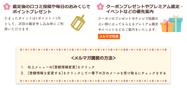 【5】鑑定後の口コミ投稿や毎日のおみくじでポイントプレゼント　たまったポイントは1ポイント＝1円として、次回の鑑定申し込み時にご利用いただけます。【6】プレミアム鑑定やプレゼント企画などの優先案内 テレビで話題の占い師に占ってもらえるプレミアム鑑定やプレゼント企画、イベントなど優先的にご案内いたします。　＜メルマガ購読の方法＞1.右上メニューの[登録情報変更]をクリック 2.[登録情報を変更する]をクリックして一番下の方のメールを受け取りにチェックをする