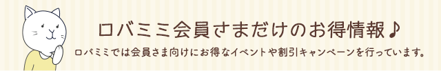ロバミミ会員さまだけのお得情報 ロバミミでは会員さま向けにお得なイベントや割引キャンペーンを行っています。