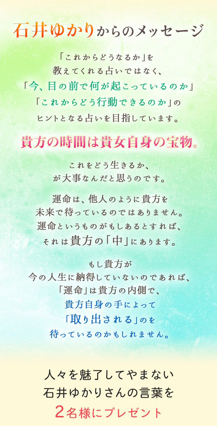 石井ゆかりからのメッセージ。「これからどうなるか」を教えてくれる占いではなく、「今、目の前で何が起こっているのか」「これからどう行動できるのか」のヒントとなる占いを目指しています。貴方の時間は貴方自身の宝物。これをどう生きるか、が大事なんだと思うのです。運命は、他人のように貴方を未来で待っているのではありません。運命というものがもしあるとすれば、それは貴方の「中」にあります。もし貴方が今の人生に納得していないのであれば、「運命」は貴方の内側で、貴方自身の手によって「取り出される」のを待っているのかもしれません。人々を魅了してやまない石井ゆかりさんの言葉を2名様にプレゼント