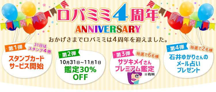 【ロバミミ4周年記念】おかげさまでロバミミは4周年を迎えました。第1弾スタンプカードサービス開始。第2弾10月31日～11月1日鑑定30％OFF。第3弾抽選で6名様サツキメイさんプレミアム鑑定※有料。第4弾抽選で2名様石井ゆかりさんのメール占いプレゼント
