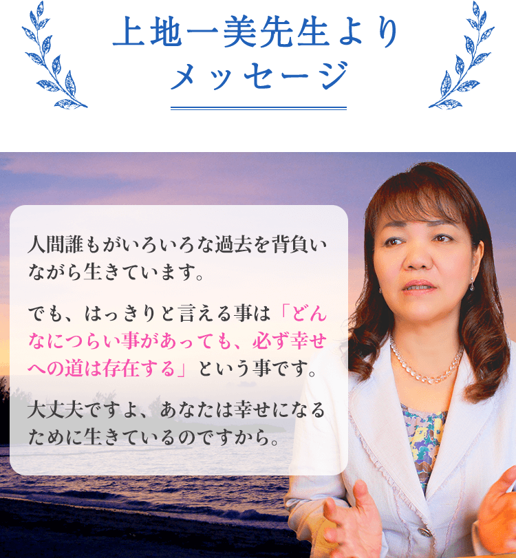 上地一美先生よりメッセージ。人間誰もがいろいろな過去を背負いながら生きています。でも、はっきりと言える事は「どんなにつらい事があっても、必ず幸せへの道は存在する」という事です。大丈夫ですよ、あなたは幸せになるために生きているのですから。