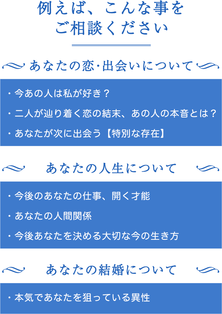 例えば、こんな事をご相談ください。あなたの恋・出会いについて。今あの人は私が好き？二人が辿り着く恋の結末、あの人の本音とは？あなたが次に出会う【特別な存在】。あなたの人生について。今後あなたの仕事、開く才能、あなたの人間関係、今後あなたを決める大切な今の生き方。あなたの結婚について。本気であなたを狙っている異性