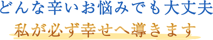 どんな辛いお悩みでも大丈夫。私が必ず幸せへ導きます