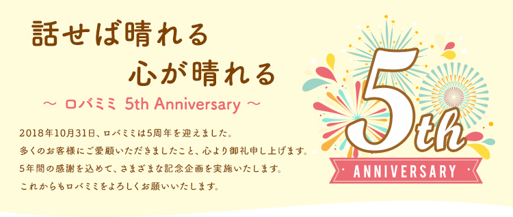【ロバミミ5周年記念】話せば晴れる心が晴れる～ロバミミ5th Anniversary～2018年10月31日、ロバミミは5周年を迎えました。多くのお客様にご愛顧いただきましたこと、心より御礼申し上げます。5年間の感謝を込めて。さまざまな記念企画を実施いたします。これからもロバミミをよろしくお願いいたします。