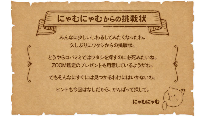 【にゃむにゃむからの挑戦状】みんなに少しいじわるしてみたくなったわ。久しぶりにワタシからの挑戦状。どうやらロバミミではワタシを探すのに必死みたいね。ZOOM鑑定のプレゼントも用意しているようだわ。でもそんなにすぐには見つかるわけにはいかないわ。ヒントも今回はなしだから、がんばって探して。