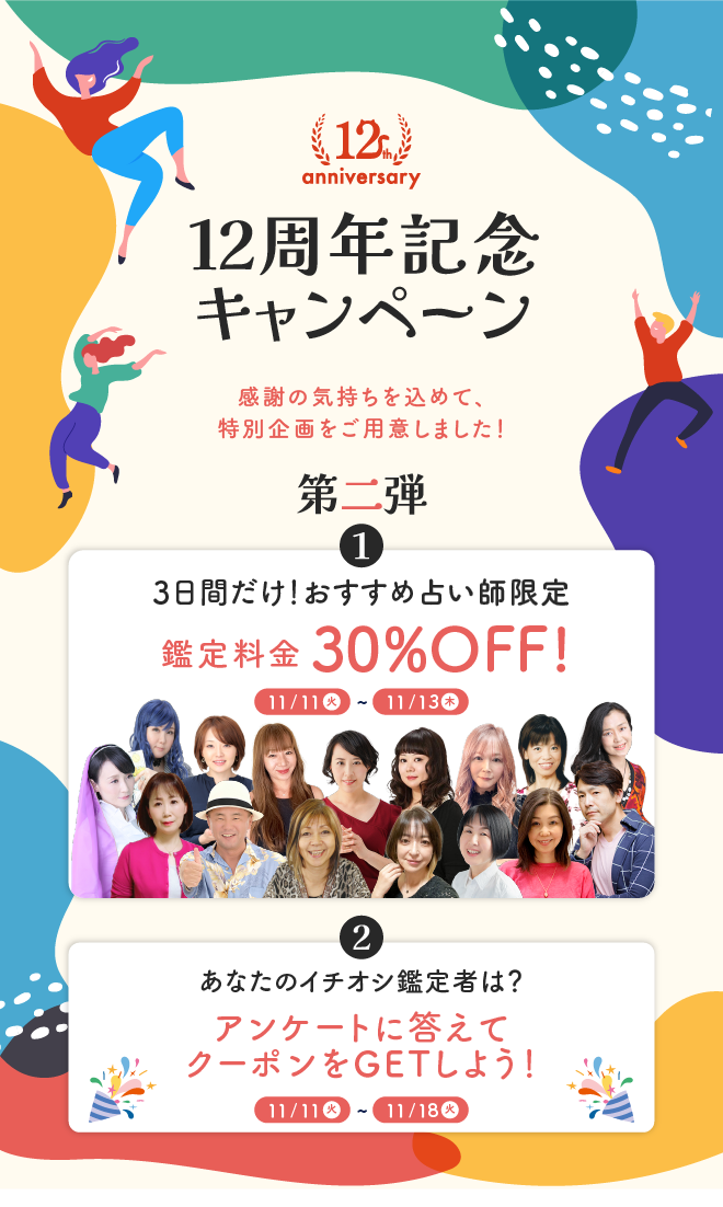 12周年記念キャンペーン 感謝の気持ちを込めて、特別企画をご用意しました！ 第二弾 【1】3日間だけ！おすすめ占い師限定 鑑定料金30％OFF　【2】あなたのイチオシ鑑定者は？ アンケートに答えてクーポンをGETしよう
