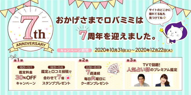 おかげさまでロバミミは７周年を迎えました。キャンペーン期間2020年10月31日(土)～2020年12月22日(火) 第1弾 10/31～11/1 鑑定料金30％OFFキャンペーン 10/31～11/6 鑑定と口コミ投稿で合わせて7個スタンププレゼント 第2弾 11/10～12/22 7週連続毎週火曜日にクーポンプレゼント 第3弾 TVで話題！人気占い師のプレミアム鑑定