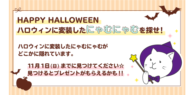 HAPPY HALLOWEEN ハロウィンに変装したにゃむにゃむを探せ！ ハロウィンに変装したにゃむにゃむがどこかに隠れています。 11月1日(日)までに見つけてください★見つけるとプレゼントがもらえるかも！！