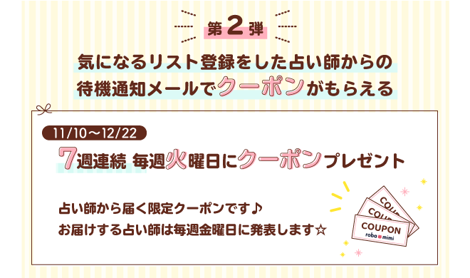 第2弾 気になるリスト登録をした占い師からの待機通知メールでクーポンがもらえる 7週連続毎週火曜日にクーポンプレゼント 占い師から届く限定クーポンです♪お届けする占い師は毎週金曜日に発表します