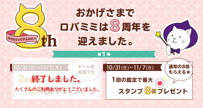 おかげさまでロバミミは8周年を迎えました。2021年10月31日(日)～2021年11月1日(月)2日間限定 鑑定料金30％OFFキャンペーン 10/31～11/1 鑑定料金30％OFFキャンペーン 2021年10月31日(日)～2021年11月7日(月)1回の鑑定で最大スタンプ8個プレゼント