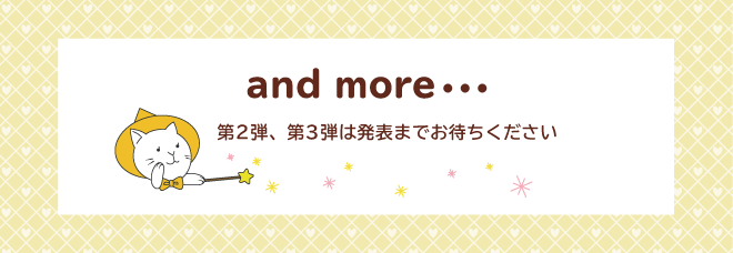 and more・・・　第2弾、第3弾は発表までお待ちください。