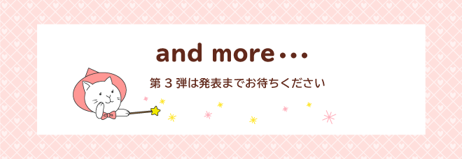 and more・・・ 第3弾は発表までお待ちください。