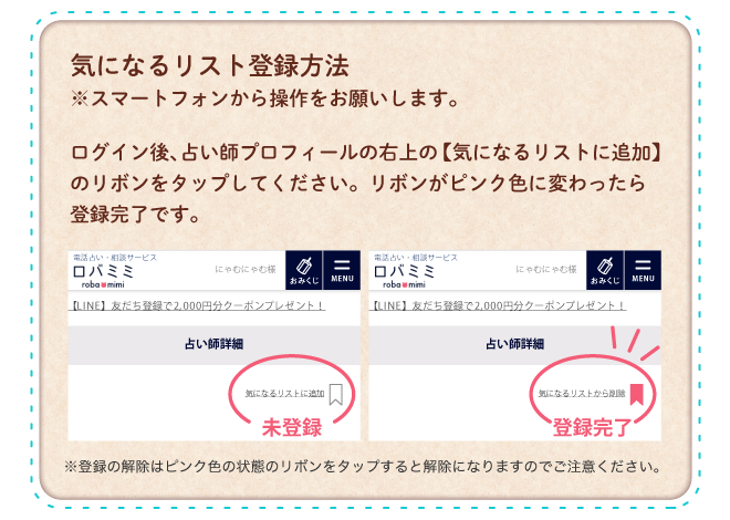 気になるリスト登録方法 ※スマートフォンから操作をお願いします。ログイン後、占い師プロフィールの右上【気になるリストに追加】のリボンをタップしてください。リボンがピンク色に変わったら登録完了です。