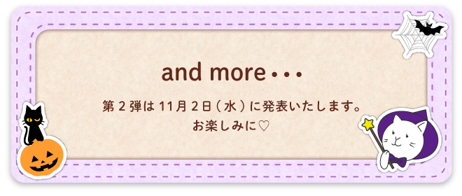 and more・・・　第2弾は11月2日(水)に発表いたします。お楽しみに♡