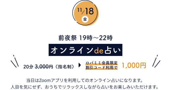 11月18日(金)　前夜祭19時～22時 オンラインde占い 20分3,000円《指名制》 当日はZoomアプリを利用してのオンライン占いになります。人目を気にせず、おうちでリラックスしながら占いをお楽しみいただけます。