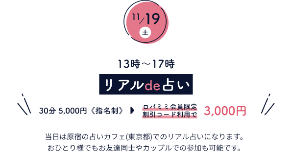 11月19日(土)　13時～17時 リアルde占い 30分5,000円《指名制》 当日は原宿の占いカフェ(東京都)でのリアル占いになります。おひとり様でもお友達同士やカップルでの参加も可能です。