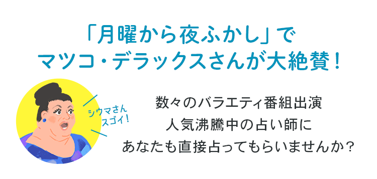 「月曜から夜ふかし」でマツコ・デラックスさんが大絶賛！数々のバラエティ番組出演 人気沸騰中の占い師にあなたも直接占ってもらいませんか？
